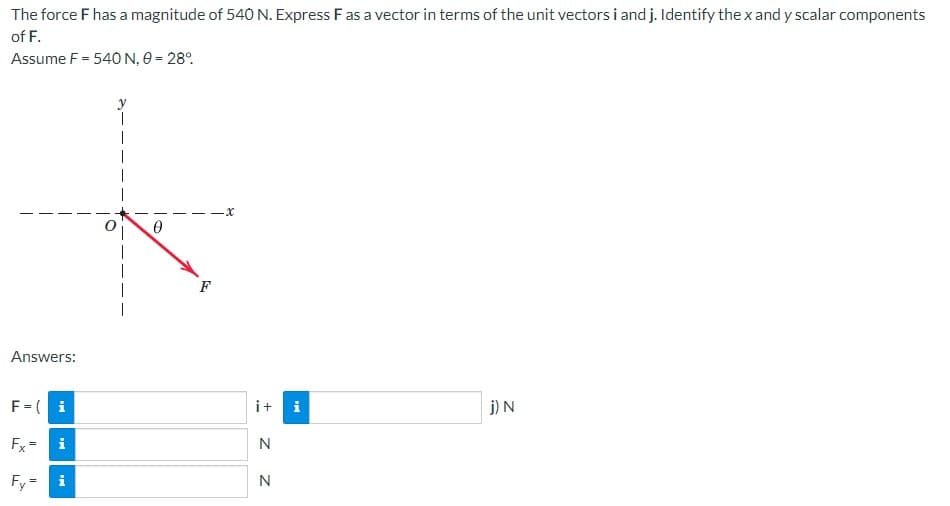 The force F has a magnitude of 540 N. Express F as a vector in terms of the unit vectors i and j. Identify the x and y scalar components
of F.
Assume F = 540 N, 0 = 28%
0
j) N
T
Answers:
F = (i
Fx
i
Fy= i
II
F
i+ i
N
N