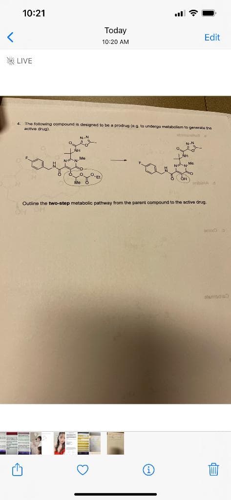 10:21
Today
Edit
10:20 AM
A LIVE
4. The following compound is designed to be a prodrug (e.g. to undergo matabolism to generate the
active drug)
N-N
N-N
NH
Me
aibita
Outline the two-step metabolic pathway from the parent compound to the active drug
