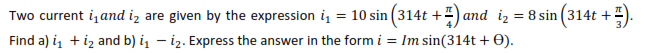 Two current i, and iz are given by the expression i, = 10 sin (314t +4) and iz = 8 sin (314t +
Find a) i, +iz and b) i – i2. Express the answer in the form i = Im sin(314t + 0).
%3D
