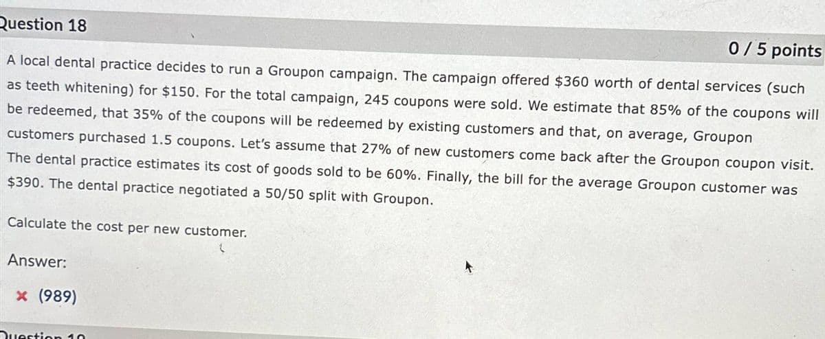 Question 18
0/5 points
A local dental practice decides to run a Groupon campaign. The campaign offered $360 worth of dental services (such
as teeth whitening) for $150. For the total campaign, 245 coupons were sold. We estimate that 85% of the coupons will
be redeemed, that 35% of the coupons will be redeemed by existing customers and that, on average, Groupon
customers purchased 1.5 coupons. Let's assume that 27% of new customers come back after the Groupon coupon visit.
The dental practice estimates its cost of goods sold to be 60%. Finally, the bill for the average Groupon customer was
$390. The dental practice negotiated a 50/50 split with Groupon.
Calculate the cost per new customer.
Answer:
× (989)
Question 10