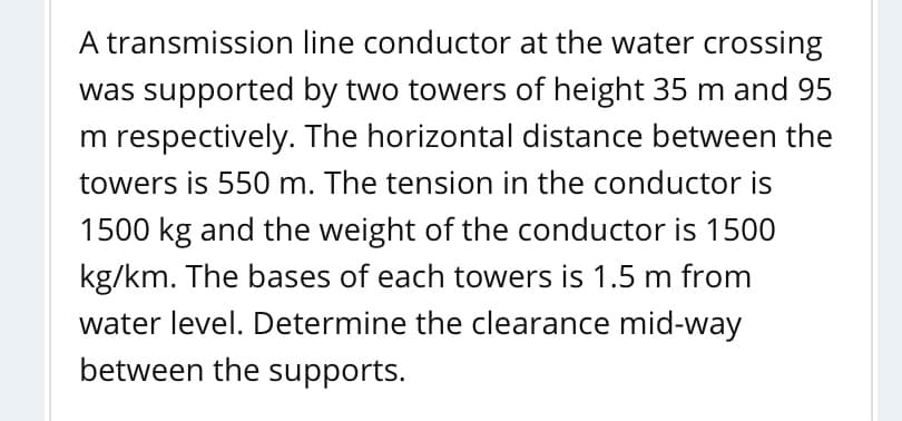 A transmission line conductor at the water crossing
was supported by two towers of height 35 m and 95
m respectively. The horizontal distance between the
towers is 550 m. The tension in the conductor is
1500 kg and the weight of the conductor is 1500
kg/km. The bases of each towers is 1.5 m from
water level. Determine the clearance mid-way
between the supports.

