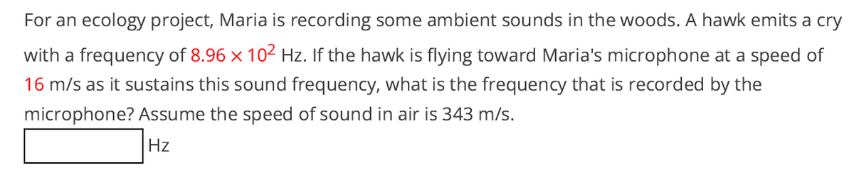 For an ecology project, Maria is recording some ambient sounds in the woods. A hawk emits a cry
with a frequency of 8.96 x 102 Hz. If the hawk is flying toward Maria's microphone at a speed of
16 m/s as it sustains this sound frequency, what is the frequency that is recorded by the
microphone? Assume the speed of sound in air is 343 m/s.
Hz
