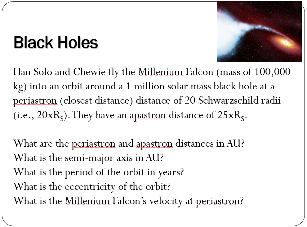 Black Holes
Han Solo and Chewie fly the Millenium Falcon (mass of 100,000
kg) into an orbit around a 1 million solar mass black hole at a
periastron (closest distance) distance of 20 Schwarzschild radii
(i.e., 20xR5). They have an apastron distance of 25xRg.
What are the periastron and apastron distances in AU?
What is the semi-major axis in AU?
What is the period of the orbit in years?
What is the eccentricity of the orbit?
What is the Millenium Falcon's velocity at periastron?
