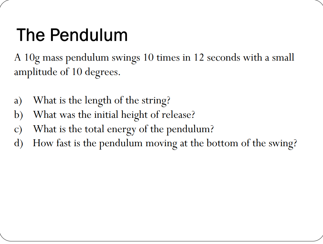 The Pendulum
A 10g mass pendulum swings 10 times in 12 seconds with a small
amplitude of 10 degrees.
a) What is the length of the string?
b) What was the initial height of release?
c) What is the total energy of the pendulum?
d) How fast is the pendulum moving at the bottom of the swing?

