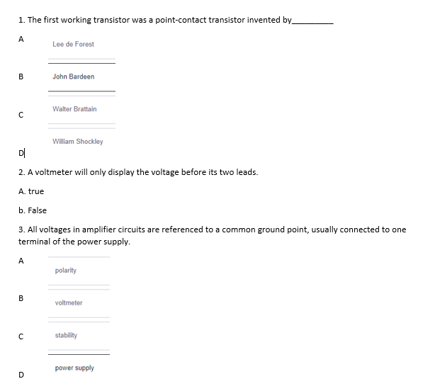 1. The first working transistor was a point-contact transistor invented by_
A
Lee de Forest
B
John Bardeen
Walter Brattain
William Shockley
D|
2. A voltmeter will only display the voltage before its two leads.
A. true
b. False
3. All voltages in amplifier circuits are referenced to a common ground point, usually connected to one
terminal of the power supply.
A
polarity
В
voltmeter
stability
power supply
