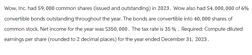 Wow, Inc. had 59,000 common shares (issued and outstanding) in 2023. Wow also had $4,000,000 of 6%
convertible bonds outstanding throughout the year. The bonds are convertible into 40,000 shares of
common stock. Net income for the year was $350,000. The tax rate is 35%. Required: Compute diluted
earnings per share (rounded to 2 decimal places) for the year ended December 31, 2023.