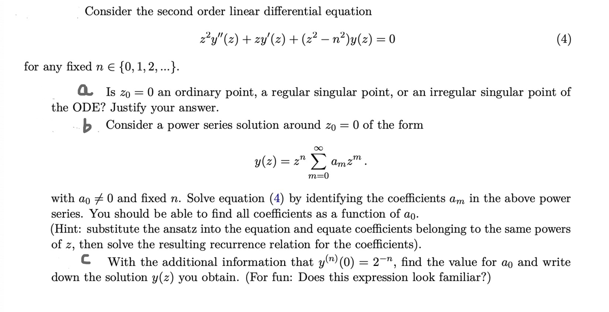 Consider the second order linear differential equation
for any fixed n = {0, 1, 2, ...}.
a Is zo
=
z²y" (z) + zy' (z) + (z² — n²)y(z) = 0
(4)
O an ordinary point, a regular singular point, or an irregular singular point of
the ODE? Justify your answer.
b. Consider a power series solution around zo
= 0 of the form
∞
y(z) = znΣamzm.
m=0
with ao 0 and fixed n. Solve equation (4) by identifying the coefficients
series. You should be able to find all coefficients as a function of ao.
Am
in the above power
(Hint: substitute the ansatz into the equation and equate coefficients belonging to the same powers
of z, then solve the resulting recurrence relation for the coefficients).
C With the additional information that y(n) (0) = 2¯n, find the value for ao and write
down the solution y(z) you obtain. (For fun: Does this expression look familiar?)