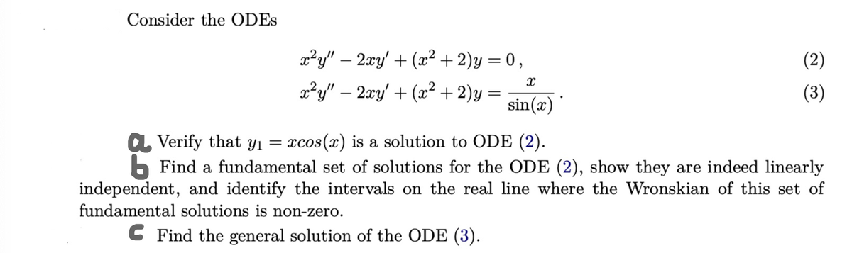 Consider the ODES
x²y" - 2xy' + (x² + 2)y = 0,
x²y" - 2xy' + (x² + 2)y
x
sin(x)
Verify that y₁ = xcos(x) is a solution to ODE (2).
(2)
(3)
b Find a fundamental set of solutions for the ODE (2), show they are indeed linearly
independent, and identify the intervals on the real line where the Wronskian of this set of
fundamental solutions is non-zero.
Find the general solution of the ODE (3).