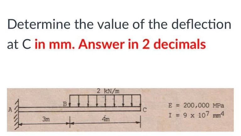 Determine the value of the deflection
at C in mm. Answer in 2 decimals
2 KN/m
B
E = 200,000 MPa
I = 9 x 107 mm4
C
3m
4m
