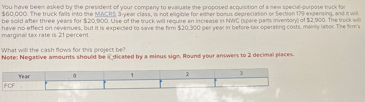 You have been asked by the president of your company to evaluate the proposed acquisition of a new special-purpose truck for
$60,000. The truck falls into the MACRS 3-year class, is not eligible for either bonus depreciation or Section 179 expensing, and it will
be sold after three years for $20,900. Use of the truck will require an increase in NWC (spare parts inventory) of $2,900. The truck will
have no effect on revenues, but it is expected to save the firm $20,300 per year in before-tax operating costs, mainly labor. The firm's
marginal tax rate is 21 percent.
What will the cash flows for this project be?
Note: Negative amounts should be indicated by a minus sign. Round your answers to 2 decimal places.
FCF
Year
4
0
1
2
3