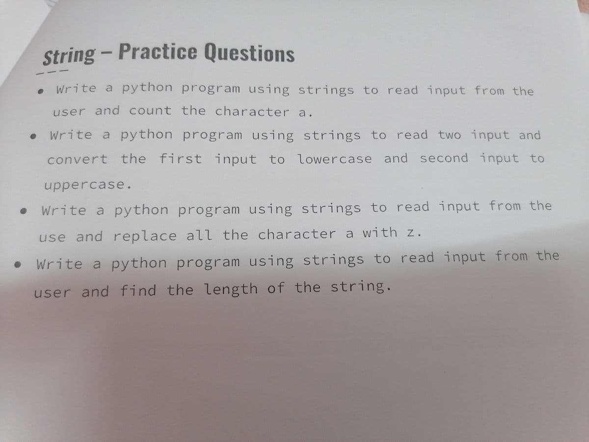 String - Practice Questions
Write a python program using strings to read input from the
user and count the character a.
Write a python program using strings to read two input and
convert the first input to lowercase and second input to
uppercase.
Write a python program using strings to read input from the
use and replace all the character a with z.
Write a python program using strings to read input from the
user and find the length of the string.
