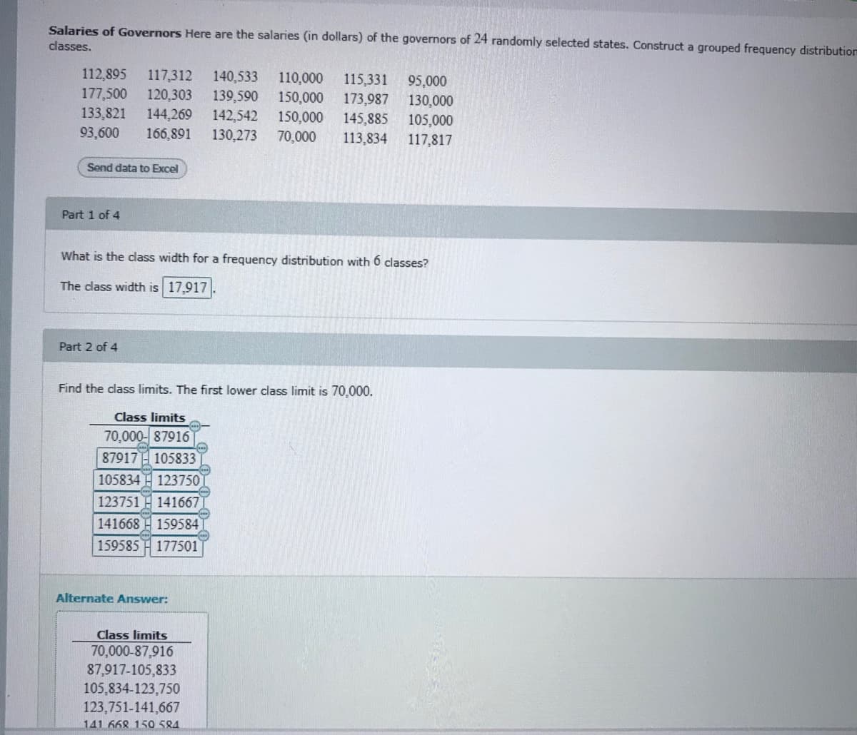 Salaries of Governors Here are the salaries (in dollars) of the governors of 24 randomly selected states. Construct a grouped frequency distribution
classes,
112,895
117,312
140,533
139,590
142,542
110,000
115,331
173,987
145,885
113,834
95,000
177,500
133,821
120,303
150,000
150,000
70,000
130.000
144,269
105,000
93,600
166,891
130,273
117,817
Send data to Excel
Part 1 of 4
What is the dass width for a frequency distribution with 6 classes?
The dass width is 17.917
Part 2 of 4
Find the class limits. The first lower class limit is 70,000.
Class limits
70,000- 87916
87917H 105833
105834 H 123750
123751
141667
141668 H 159584
159585
177501
Alternate Answer:
Class limits
70,000-87,916
87,917-105,833
105,834-123,750
123,751-141,667
141.668 150 584
