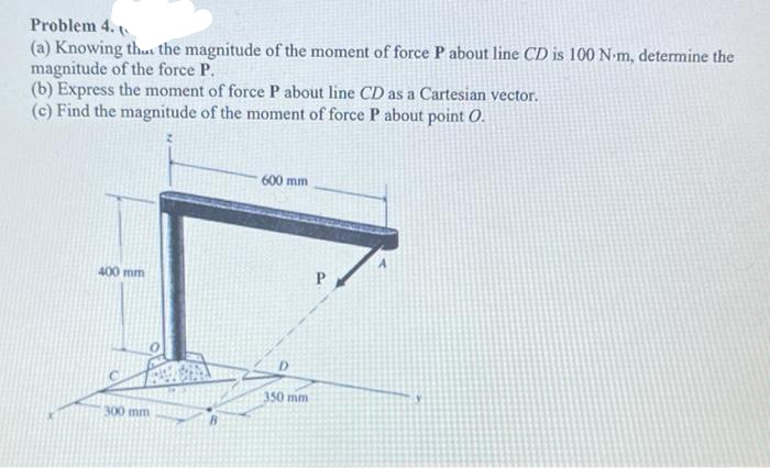 Problem 4.
(a) Knowing th... the magnitude of the moment of force P about line CD is 100 N-m, determine the
magnitude of the force P.
(b) Express the moment of force P about line CD as a Cartesian vector.
(c) Find the magnitude of the moment of force P about point O.
600 mm
400 mm
300 mm
350 mm
P