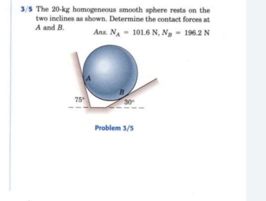 3/5 The 20-kg homogeneous smooth sphere rests on the
two inclines as shown. Determine the contact forces at
A and B.
Ans. NA - 101.6 N, Ng - 196.2 N
75°
B
30
Problem 3/5
