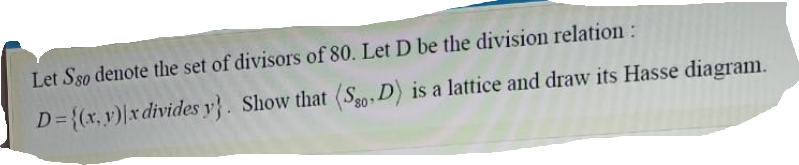 Let Sso denote the set of divisors of 80. Let D be the division relation:
D={(x, y)|x divides y}. Show that (S0, D) is a lattice and draw its Hasse diagram.
