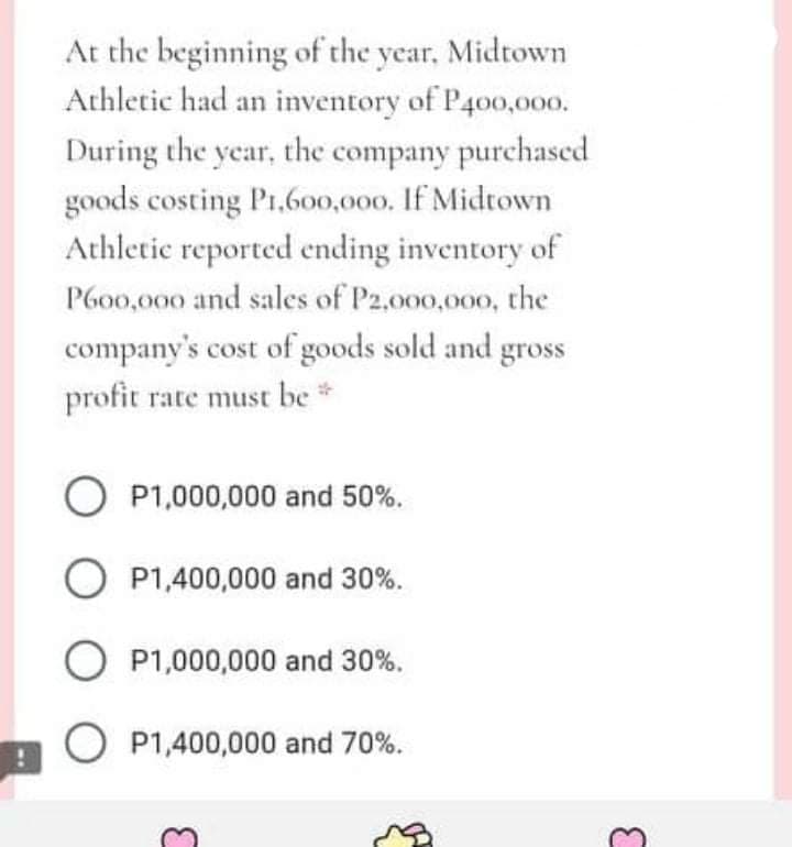 At the beginning of the year, Midtown
Athletic had an inventory of P400,000.
During the year, the company purchascd
goods costing P1,600,000. If Midtown
Athletic reported ending inventory of
P6o0,000 and sales of P2,000,000, the
company's cost of goods sold and gross
profit rate must be *
O P1,000,000 and 50%.
O P1,400,000 and 30%.
O P1,000,000 and 30%.
O P1,400,000 and 70%.
