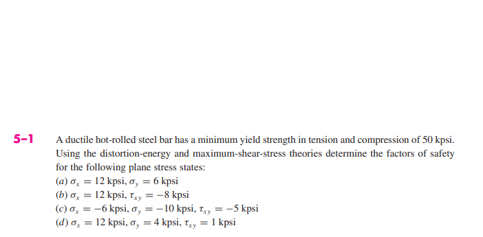 5-1
A ductile hot-rolled steel bar has a minimum yield strength in tension and compression of 50 kpsi.
Using the distortion-energy and maximum-shear-stress theories determine the factors of safety
for the following plane stress states:
(a) o = 12 kpsi, o, = 6 kpsi
(b) σx = 12 kpsi, Txy = -8 kpsi
(c) σx = -6 kpsi, oy = -10 kpsi, Txy
(d) a = 12 kpsi, oy = 4 kpsi, Txy = 1 kpsi
-5 kpsi