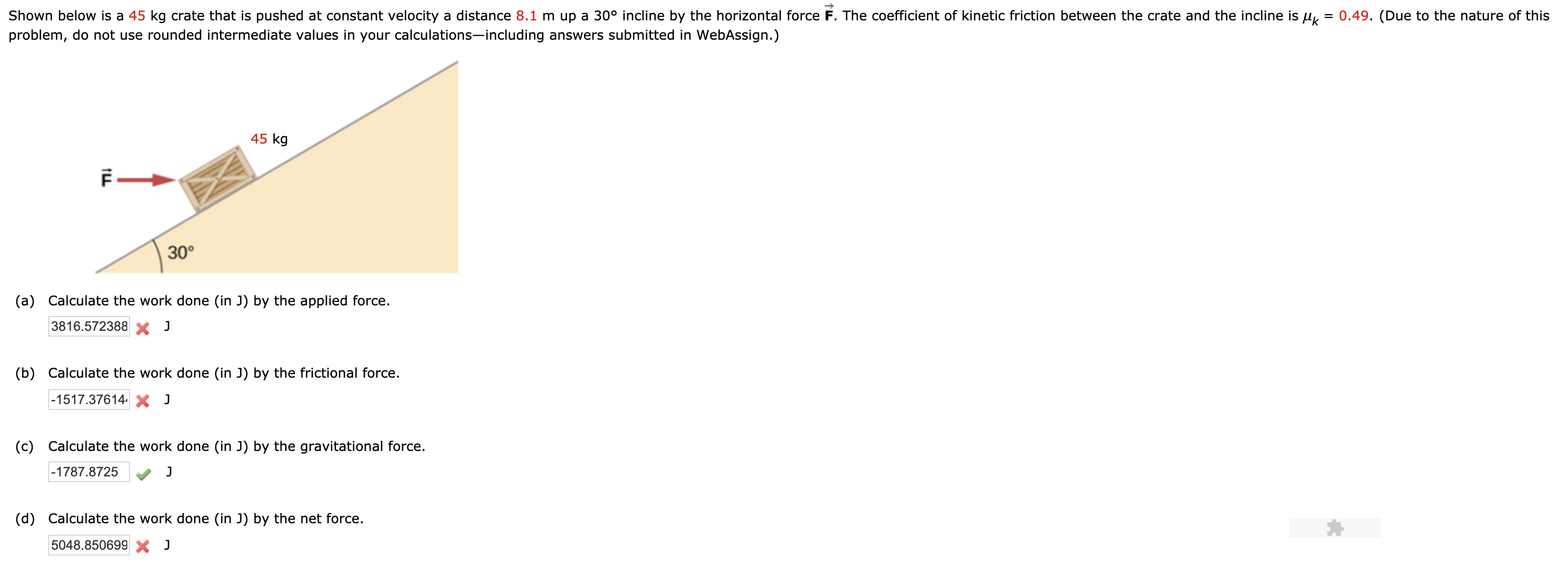 Shown below is a 45 kg crate that is pushed at constant velocity a distance 8.1 m up a 30° incline by the horizontal force F. The coefficient of kinetic friction between the crate and the incline is u
0.49. (Due to the nature of this
problem, do not use rounded intermediate values in your calculations-including answers submitted in WebAssign.)
45 kg
30°
(a) Calculate the work done (in J) by the applied force.
3816.572388 J
(b) Calculate the work done (in J) by the frictional force
-1517.37614 X J
(c) Calculate the work done (in J) by the gravitational force.
-1787.8725
(d) Calculate the work done (in J) by the net force.
5048.850699 J
LL
