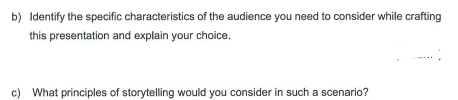 b) Identify the specific characteristics of the audience you need to consider while crafting
this presentation and explain your choice.
c) What principles of storytelling would you consider in such a scenario?