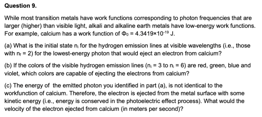 Question 9.
While most transition metals have work functions corresponding to photon frequencies that are
larger (higher) than visible light, alkali and alkaline earth metals have low-energy work functions.
For example, calcium has a work function of o = 4.3419×10-19 J.
(a) What is the initial state n, for the hydrogen emission lines at visible wavelengths (i.e., those
with n = 2) for the lowest-energy photon that would eject an electron from calcium?
%3!
(b) If the colors of the visible hydrogen emission lines (n; = 3 to n = 6) are red, green, blue and
%3D
violet, which colors are capable of ejecting the electrons from calcium?
(c) The energy of the emitted photon you identified in part (a), is not identical to the
workfunction of calcium. Therefore, the electron is ejected from the metal surface with some
kinetic energy (i.e., energy is conserved in the photoelectric effect process). What would the
velocity of the electron ejected from calcium (in meters per second)?
