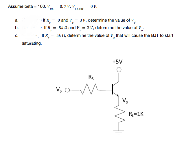 Assume beta = 100, V, = 0.7 V, V
= OV.
BE
CE,sat
a.
If R = 0 and V₁ = 3 V, determine the value of V.
S
b.
If R=
= 5k and V = 3 V, determine the value of V
S
C.
=
5k , determine the value of V that will cause the BJT to start
+5V
Vs O
If R
saturating.
Rs
550
Vo
R₁=1K