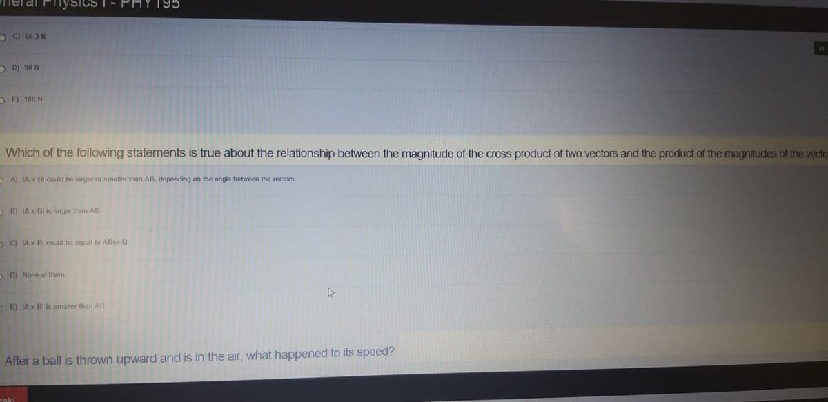 O C) 65.3 N
01
O D) 90 N
O E) 100 N
Which of the following statements is true about the relationship between the magnitude of the cross product of two vectors and the product of the magnitudes of the vecto
O A) JA x BI could be larger or smaller than AB, depending on the angle between the vectors
B) A x BI is larger than AB
O C) Ax B could be equal to ABsinQ
O D) None of them
OE) A x BI is smaller than AB
After a ball is thrown upward and is in the air, what happened to its speed?
raki
