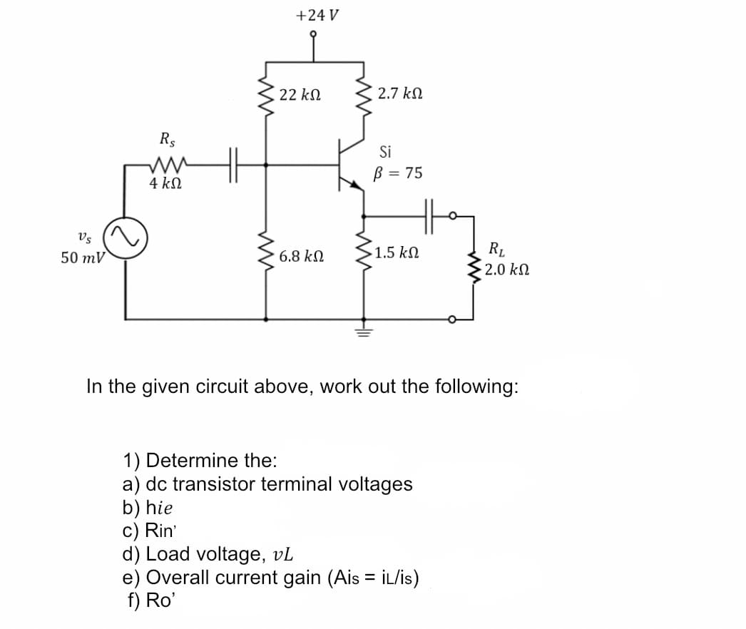 +24 V
22 kN
2.7 kN
Rs
Si
B = 75
4 kN
Vs
50 mV
6.8 kN
1.5 kN
RL
2.0 kN
In the given circuit above, work out the following:
1) Determine the:
a) dc transistor terminal voltages
b) hie
c) Rin'
d) Load voltage, vL
e) Overall current gain (Ais = İL/is)
f) Ro'
