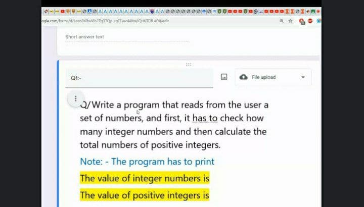 ---a ene AAAAAA AAAAA AS0S
ogla.com/forms/d/taroeXibwba7q370p egffyooknHKTDR 4Oljedit
Short answer text
Q1:-
File upload
a/Write a program that reads from the user a
set of numbers, and first, it has to check how
many integer numbers and then calculate the
total numbers of positive integers.
Note: - The program has to print
The value of integer numbers is
The value of positive integers is
