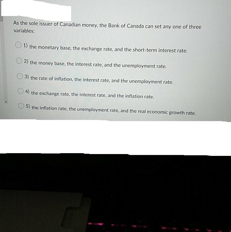 As the sole issuer of Canadian money, the Bank of Canada can set any one of three
variables:
1) the monetary base, the exchange rate, and the short-term interest rate.
2) the money base, the interest rate, and the unemployment rate.
3) the rate of inflation, the interest rate, and the unemployment rate.
4) the exchange rate, the interest rate, and the inflation rate.
5) the inflation rate, the unemployment rate, and the real economic growth rate.