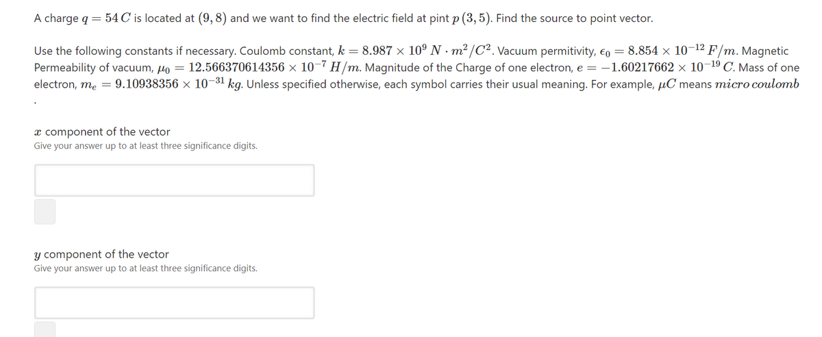 A charge q = 54 C is located at (9, 8) and we want to find the electric field at pint p (3, 5). Find the source to point vector.
Use the following constants if necessary. Coulomb constant, k = 8.987 × 10° N · m² /C² . Vacuum permitivity, €o = 8.854 × 10-12 F/m. Magnetic
Permeability of vacuum, µo = 12.566370614356 ×x 10-7 H/m. Magnitude of the Charge of one electron, e = -1.60217662 × 10¬19 C. Mass of one
9.10938356 x 10-31 kg. Unless specified otherwise, each symbol carries their usual meaning. For example, µC means micro coulomb
electron, me
x component of the vector
Give your answer up to at least three significance digits.
y component of the vector
Give your answer up to at least three significance digits.
