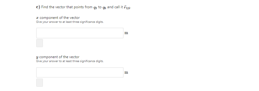 c) Find the vector that points from to q6 and call it ř3,6-
I component of the vector
Give your answer to at least three significance digits.
m
y component of the vector
Give your answer to at least three significance digits.
m
