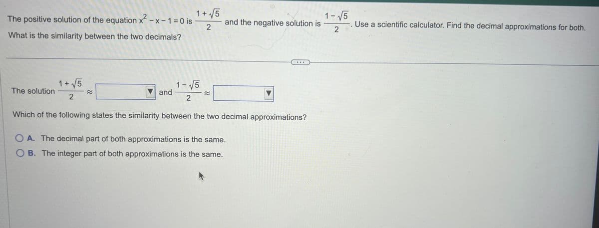 The positive solution of the equation x²-x-1=0 is
What is the similarity between the two decimals?
The solution
1+√√5
2
22
and
1+√√5
2
1-√√5
2
22
and the negative solution is
Which of the following states the similarity between the two decimal approximations?
OA. The decimal part of both approximations is the same.
OB. The integer part of both approximations is the same.
1- √5
-. Use a scientific calculator. Find the decimal approximations for both.
2