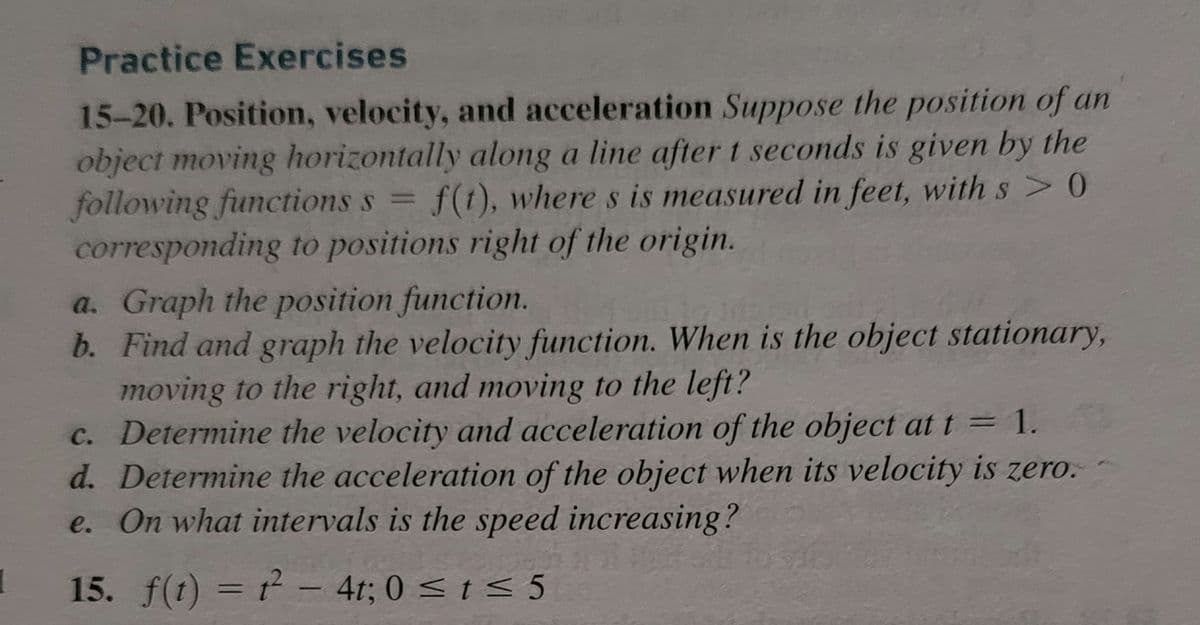 1
Practice Exercises
15-20. Position, velocity, and acceleration Suppose the position of an
object moving horizontally along a line after t seconds is given by the
following functions s= f(t), where s is measured in feet, with s> 0
corresponding to positions right of the origin.
a. Graph the position function.
b. Find and graph the velocity function. When is the object stationary,
moving to the right, and moving to the left?
c. Determine the velocity and acceleration of the object at t = 1.
d. Determine the acceleration of the object when its velocity is zero.
e. On what intervals is the speed increasing?
15. f(t) = 1² - 4t; 0 ≤ t ≤ 5