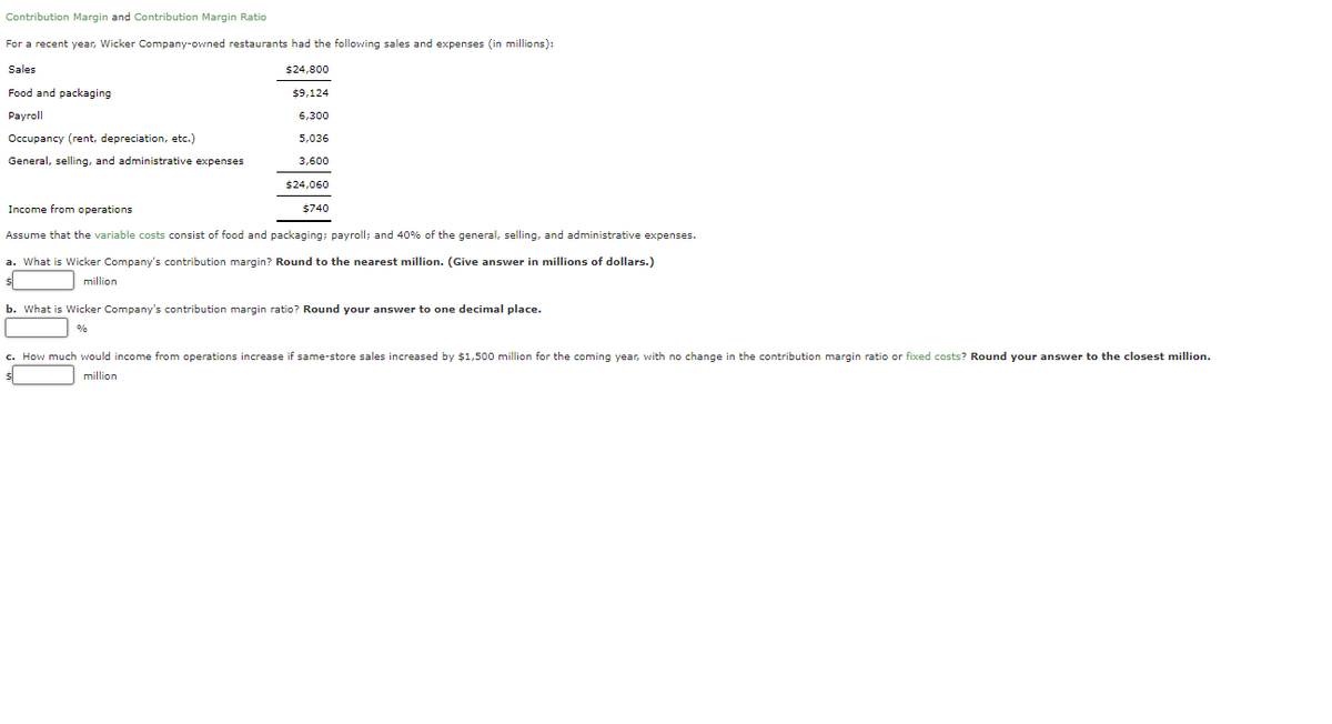 Contribution Margin and Contribution Margin Ratio
For a recent year, Wicker Company-owned restaurants had the following sales and expenses (in millions):
Sales
$24,800
Food and packaging
$9,124
Payroll
6,300
Occupancy (rent, depreciation, etc.)
5,036
General, selling, and administrative expenses
3,600
$24,060
Income from operations
$740
Assume that the variable costs consist of food and packaging; payroll; and 40% of the general, selling, and administrative expenses.
a. What is Wicker Company's contribution margin? Round to the nearest million. (Give answer in millions of dollars.)
million
b. What is Wicker Company's contribution margin ratio? Round your answer to one decimal place.
%
c. How much would income from operations increase if same-store sales increased by $1,500 million for the coming year, with no change in the contribution margin ratio or fixed costs? Round your answer to the closest million.
million

