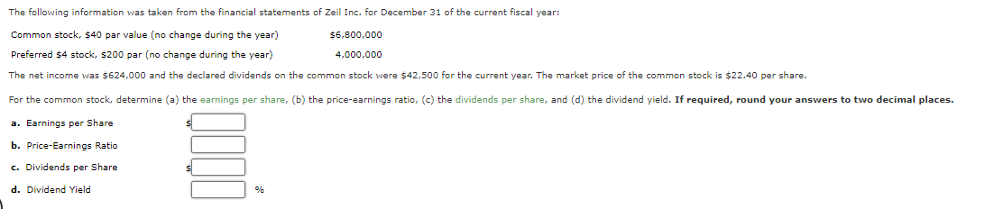 The following information was taken from the financial statements of Zeil Inc. for December 31 of the current fiscal year:
Common stock, $40 par value (no change during the year)
$6,800,000
Preferred $4 stock, $200 par (no change during the year)
4,000,000
The net income was $624,000 and the declared dividends on the common stock were $42,500 for the current year. The market price of the common stock is $22.40 per share.
For the common stock, determine (a) the earnings per share, (b) the price-earnings ratio, (c) the dividends per share, and (d) the dividend yield. If required, round your answers to two decimal places.
a. Earnings per Share
b. Price-Earnings Ratio
c. Dividends per Share
d. Dividend Yield
