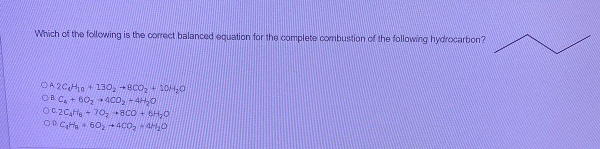 Which of the following is the correct balanced equation for the complete combustion of the following hydrocarbon?
O A 2 CAH10 + 130, → 8CO, + 10H;0
O B. CA + 6O2 → 4CO2 +4H,O
OC 2CAH6 +70, →8CO + 6H2O
OD CaHe + 6O2 →4CO2 +4H20
