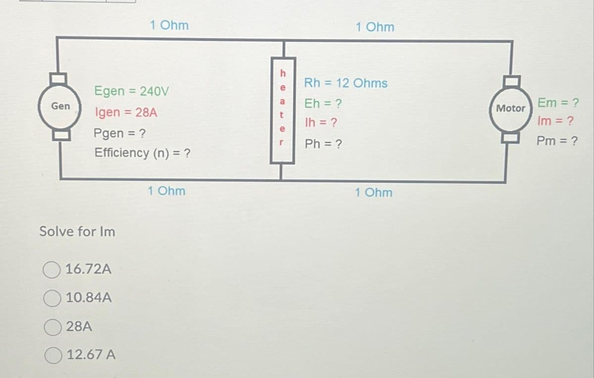 Gen
Solve for Im
Egen = 240V
Igen = 28A
Pgen = ?
Efficiency (n) = ?
16.72A
10.84A
28A
1 Ohm
12.67 A
1 Ohm
HCE
h
e
a
t
1 Ohm
Rh = 12 Ohms
Eh = ?
Ih = ?
Ph = ?
1 Ohm
Motor
Em = ?
Im = ?
Pm = ?