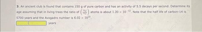 3. An ancient club is found that contains 150 g of pure carbon and has an activity of 5.5 decays per second. Determine its
age assuming that in living trees the ratio of () atoms is about 1.20 x 10-12. Note that the half life of carbon-14 is
5700 years and the Avogadro number is 6.02 x
years