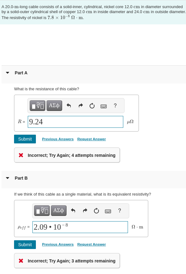 A 20.0-m-long cable consists of a solid-inner, cylindrical, nickel core 12.0 cm in diameter surrounded
by a solid-outer cylindrical shell of copper 12.0 cm in inside diameter and 24.0 cm in outside diameter.
The resistivity of nickel is 7.8 × 10-8. m.
Part A
What is the resistance of this cable?
VE ΑΣΦ
R = 9.24
Submit Previous Answers Request Answer
Part B
wwwww
* Incorrect; Try Again; 4 attempts remaining
V—| ΑΣΦ
Peff 2.09 10
8
If we think of this cable as a single material, what is its equivalent resistivity?
?
www.
Submit Previous Answers Request Answer
* Incorrect; Try Again; 3 attempts remaining
152
?
Ω · m