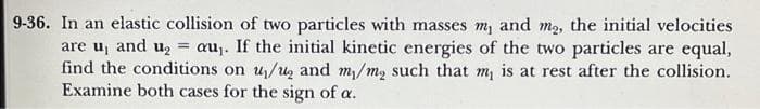 9-36. In an elastic collision of two particles with masses m, and m₂, the initial velocities
are u, and u₂ = au₁. If the initial kinetic energies of the two particles are equal,
find the conditions on u/u₂ and m/mą such that m, is at rest after the collision.
Examine both cases for the sign of a.