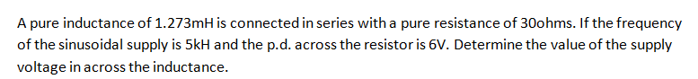 A pure inductance of 1.273mH is connected in series with a pure resistance of 30ohms. If the frequency
of the sinusoidal supply is 5kH and the p.d. across the resistor is 6V. Determine the value of the supply
voltage in across the inductance.
