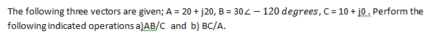 The following three vectors are given; A = 20 + j20, B = 302 – 120 degrees, C= 10 + j0. Perform the
following indicated operations a)AB/C and b) BC/A.
