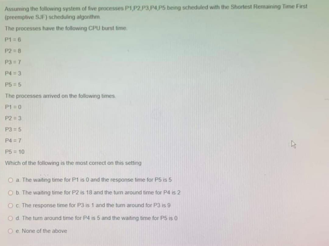 Assuming the following system of five processes P1,P2, P3,P4,P5 being scheduled with the Shortest Remaining Time First
(preemptive SJF) scheduling algorithm.
The processes have the following CPU burst time.
P1=6
P2=8
P3=7
P4 = 3
P5-5
The processes arrived on the following times.
P1=0
P2=3
P3= 5
P4=7
P5 = 10
Which of the following is the most correct on this setting
O a. The waiting time for P1 is 0 and the response time for P5 is 5
O b. The waiting time for P2 is 18 and the turn around time for P4 is 2
O c. The response time for P3 is 1 and the turn around for P3 is 9
O d. The turn around time for P4 is 5 and the waiting time for P5 is 0
Oe. None of the above