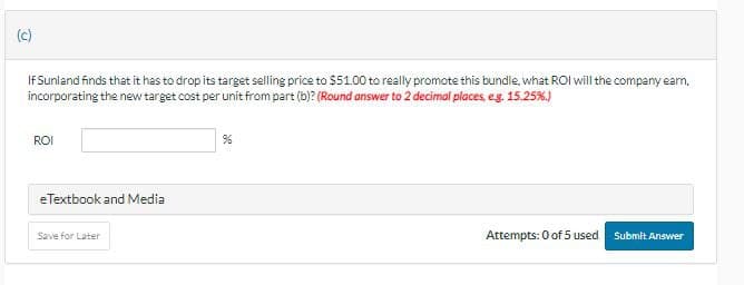 (c)
If Sunland finds that it has to drop its target selling price to $51.00 to really promote this bundle, what ROI will the company earn.
incorporating the new target cost per unit from part (b)? (Round answer to 2 decimal places, e.g. 15.25%.)
ROI
eTextbook and Media
Save for Later
Attempts: 0 of 5 used Submit Answer