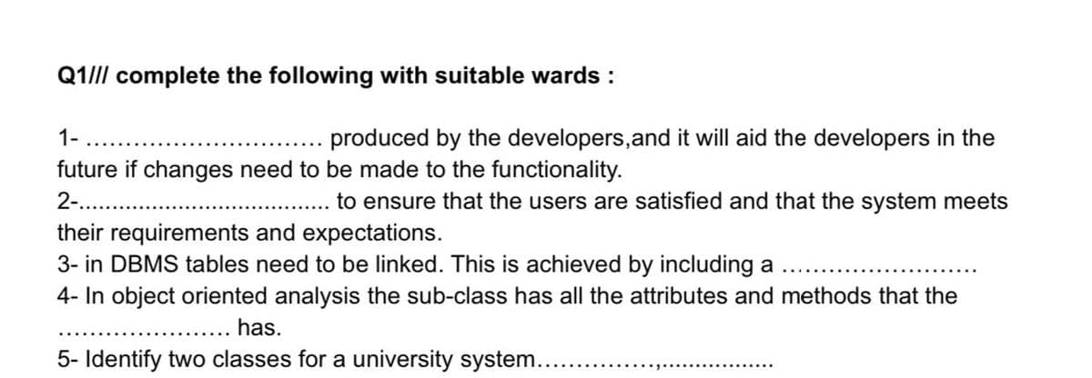 Q1//l complete the following with suitable wards :
1-
produced by the developers,and it will aid the developers in the
future if changes need to be made to the functionality.
2-. .
to ensure that the users are satisfied and that the system meets
their requirements and expectations.
3- in DBMS tables need to be linked. This is achieved by including a
4- In object oriented analysis the sub-class has all the attributes and methods that the
has.
5- Identify two classes for a university system.....
