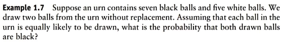 Example 1.7 Suppose an urn contains seven black balls and five white balls. We
draw two balls from the urn without replacement. Assuming that each ball in the
urn is equally likely to be drawn, what is the probability that both drawn balls
are black?