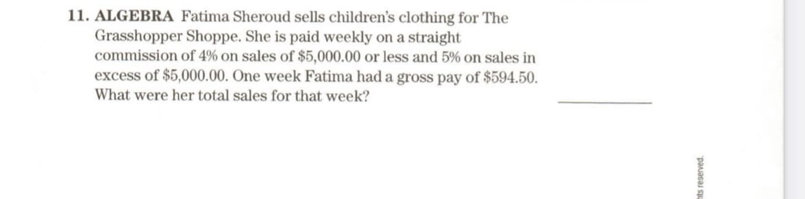 11. ALGEBRA Fatima Sheroud sells children's clothing for The
Grasshopper Shoppe. She is paid weekly on a straight
commission of 4% on sales of $5,000.00 or less and 5% on sales in
excess of $5,000.00. One week Fatima had a gross pay of $594.50.
What were her total sales for that week?
nts reserved.

