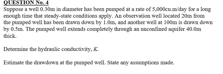 QUESTION No. 4
Suppose a well 0.30m in diameter has been pumped at a rate of 5,000cu.m/day for a long
enough time that steady-state conditions apply. An observation well located 20m from
the pumped well has been drawn down by 1.0m, and another well at 100m is drawn down
by 0.5m. The pumped well extends completely through an unconfined aquifer 40.0m
thick.
Determine the hydraulic conductivity, K.
Estimate the drawdown at the pumped well. State any assumptions made.