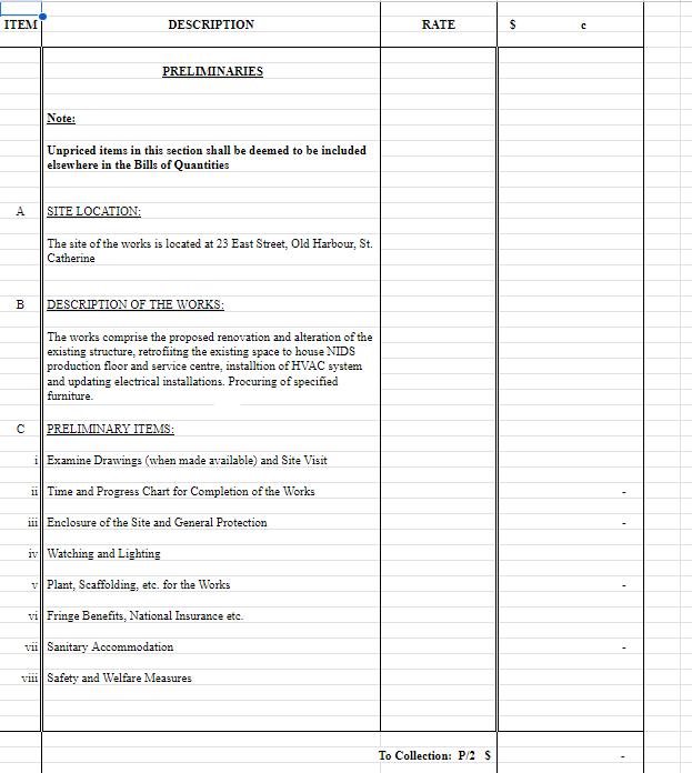 ITEM
DESCRIPTION
RATE
$
с
PRELIMINARIES
Note:
Unpriced items in this section shall be deemed to be included
elsewhere in the Bills of Quantities
ہے
A
SITE LOCATION:
The site of the works is located at 23 East Street, Old Harbour, St.
Catherine
B DESCRIPTION OF THE WORKS:
2.
C
The works comprise the proposed renovation and alteration of the
existing structure, retrofiitng the existing space to house NIDS
production floor and service centre, installtion of HVAC system
and updating electrical installations. Procuring of specified
furniture.
PRELIMINARY ITEMS:
iExamine Drawings (when made available) and Site Visit
ii Time and Progress Chart for Completion of the Works
iii Enclosure of the Site and General Protection
iv Watching and Lighting
vPlant, Scaffolding, etc. for the Works
vi Fringe Benefits, National Insurance etc.
vii Sanitary Accommodation
vili Safety and Welfare Measures
To Collection: P/2 S