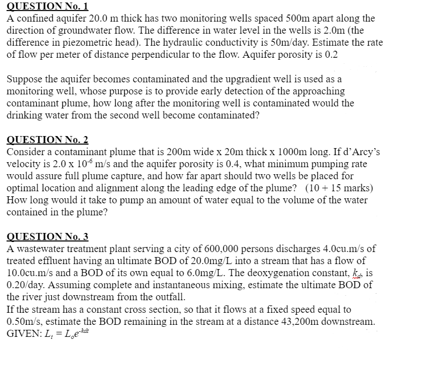 QUESTION No. 1
A confined aquifer 20.0 m thick has two monitoring wells spaced 500m apart along the
direction of groundwater flow. The difference in water level in the wells is 2.0m (the
difference in piezometric head). The hydraulic conductivity is 50m/day. Estimate the rate
of flow per meter of distance perpendicular to the flow. Aquifer porosity is 0.2
Suppose the aquifer becomes contaminated and the upgradient well is used as a
monitoring well, whose purpose is to provide early detection of the approaching
contaminant plume, how long after the monitoring well is contaminated would the
drinking water from the second well become contaminated?
QUESTION No. 2
Consider a contaminant plume that is 200m wide x 20m thick x 1000m long. If d'Arcy's
velocity is 2.0 x 106 m/s and the aquifer porosity is 0.4, what minimum pumping rate
would assure full plume capture, and how far apart should two wells be placed for
optimal location and alignment along the leading edge of the plume? (10+ 15 marks)
How long would it take to pump an amount of water equal to the volume of the water
contained in the plume?
QUESTION No. 3
A wastewater treatment plant serving a city of 600,000 persons discharges 4.0cu.m/s of
treated effluent having an ultimate BOD of 20.0mg/L into a stream that has a flow of
10.0cu.m/s and a BOD of its own equal to 6.0mg/L. The deoxygenation constant, kis
0.20/day. Assuming complete and instantaneous mixing, estimate the ultimate BOD of
the river just downstream from the outfall.
If the stream has a constant cross section, so that it flows at a fixed speed equal to
0.50m/s, estimate the BOD remaining in the stream at a distance 43,200m downstream.
GIVEN: L₁ = Loe-kdi